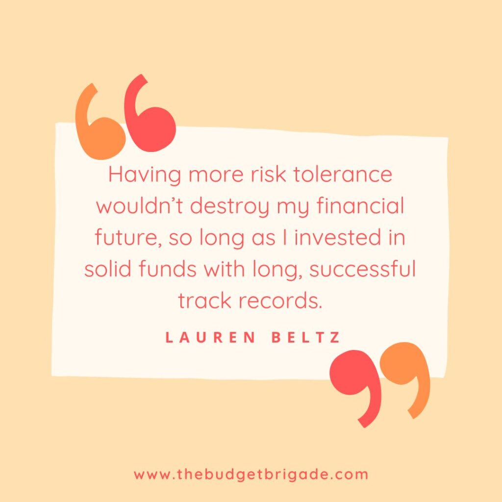 Having more risk tolerance wouldn’t destroy my financial future, so long as I invested in solid funds with long, successful track records. - Lauren Beltz